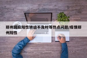 郑州回应阳性转运不及时等热点问题/疫情郑州阳性