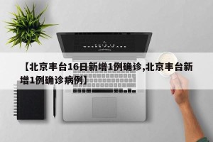 【北京丰台16日新增1例确诊,北京丰台新增1例确诊病例】