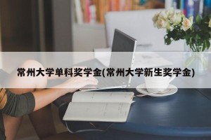 常州大学单科奖学金(常州大学新生奖学金)