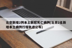 北京新增2例本土新冠死亡病例(北京2名新增本土病例行程轨迹公布)