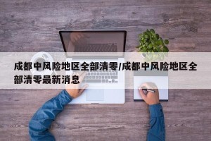 成都中风险地区全部清零/成都中风险地区全部清零最新消息