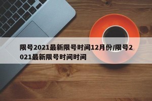 限号2021最新限号时间12月份/限号2021最新限号时间时间
