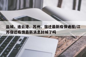 盐城、连云港、苏州、宿迁最新疫情通报/江苏宿迁疫情最新消息封城了吗