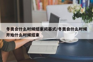 冬奥会什么时候结束闭幕式/冬奥会什么时候开始什么时候结束