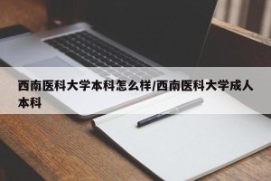 西南医科大学本科怎么样/西南医科大学成人本科