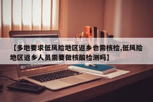 【多地要求低风险地区返乡也需核检,低风险地区返乡人员需要做核酸检测吗】