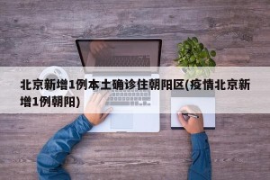 北京新增1例本土确诊住朝阳区(疫情北京新增1例朝阳)