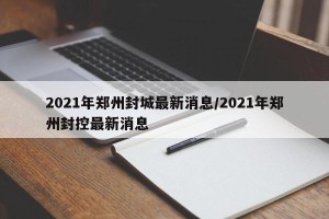 2021年郑州封城最新消息/2021年郑州封控最新消息