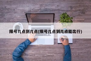限号几点到几点(限号几点到几点能出行)