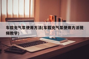 车载充气泵使用方法(车载充气泵使用方法视频教学)