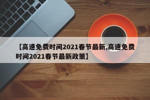 【高速免费时间2021春节最新,高速免费时间2021春节最新政策】