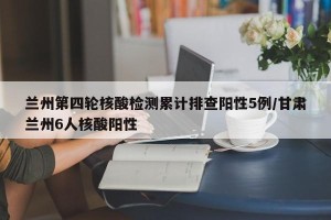 兰州第四轮核酸检测累计排查阳性5例/甘肃兰州6人核酸阳性