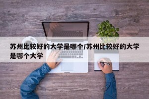 苏州比较好的大学是哪个/苏州比较好的大学是哪个大学