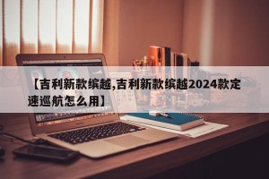 【吉利新款缤越,吉利新款缤越2024款定速巡航怎么用】