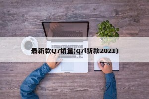 最新款Q7销量(q7l新款2021)