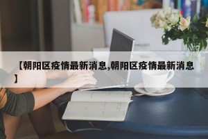 【朝阳区疫情最新消息,朝阳区疫情最新消息】