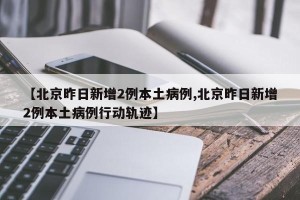 【北京昨日新增2例本土病例,北京昨日新增2例本土病例行动轨迹】