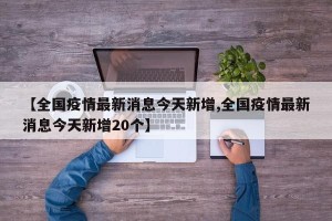 【全国疫情最新消息今天新增,全国疫情最新消息今天新增20个】
