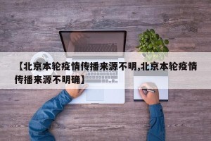 【北京本轮疫情传播来源不明,北京本轮疫情传播来源不明确】