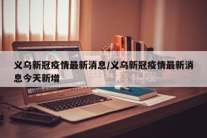 义乌新冠疫情最新消息/义乌新冠疫情最新消息今天新增
