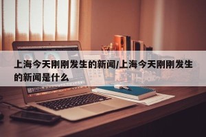 上海今天刚刚发生的新闻/上海今天刚刚发生的新闻是什么