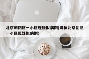 北京朝阳区一小区现疑似病例(媒体北京朝阳一小区现疑似病例)