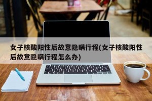 女子核酸阳性后故意隐瞒行程(女子核酸阳性后故意隐瞒行程怎么办)