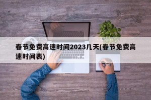 春节免费高速时间2023几天(春节免费高速时间表)