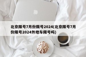 北京限号7月份限号2024(北京限号7月份限号2024外地车限号吗)