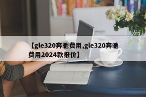 【gle320奔驰费用,gle320奔驰费用2024款报价】
