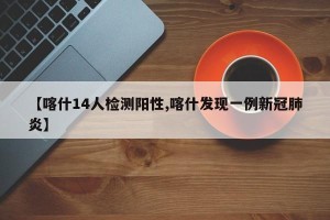 【喀什14人检测阳性,喀什发现一例新冠肺炎】
