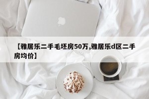 【雅居乐二手毛坯房50万,雅居乐d区二手房均价】