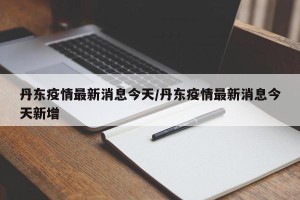 丹东疫情最新消息今天/丹东疫情最新消息今天新增