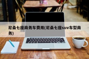 尼桑七座商务车费用(尼桑七座suv车型商务)