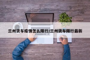 兰州货车疫情怎么限行/兰州货车限行最新