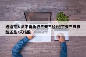 进返京人员不再执行三天三检/进京要三天核酸还是7天核酸