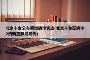 北京丰台公布新增确诊轨迹(北京丰台区确诊2例新冠肺炎病例)