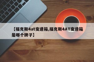 【福克斯4at变速箱,福克斯4AT变速箱是哪个牌子】