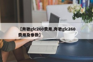 【奔驰glc260费用,奔驰glc260费用及参数】