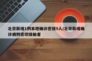 北京新增1例本地确诊密接9人/北京新增确诊病例密切接触者