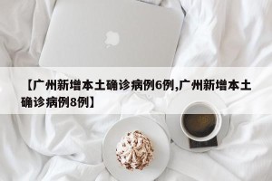 【广州新增本土确诊病例6例,广州新增本土确诊病例8例】