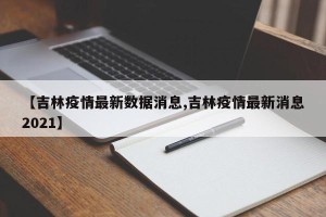 【吉林疫情最新数据消息,吉林疫情最新消息2021】