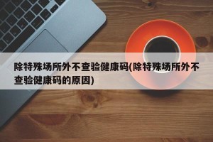 除特殊场所外不查验健康码(除特殊场所外不查验健康码的原因)