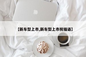 【新车型上市,新车型上市祝福语】