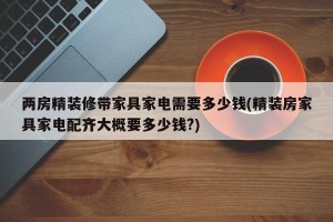 两房精装修带家具家电需要多少钱(精装房家具家电配齐大概要多少钱?)
