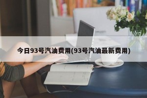 今日93号汽油费用(93号汽油最新费用)