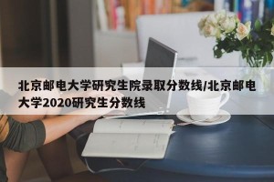 北京邮电大学研究生院录取分数线/北京邮电大学2020研究生分数线