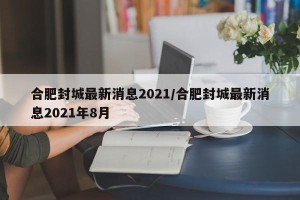合肥封城最新消息2021/合肥封城最新消息2021年8月