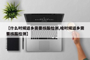 【什么时候返乡需要核酸检测,啥时候返乡需要核酸检测】