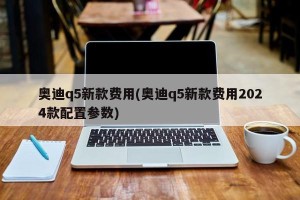 奥迪q5新款费用(奥迪q5新款费用2024款配置参数)